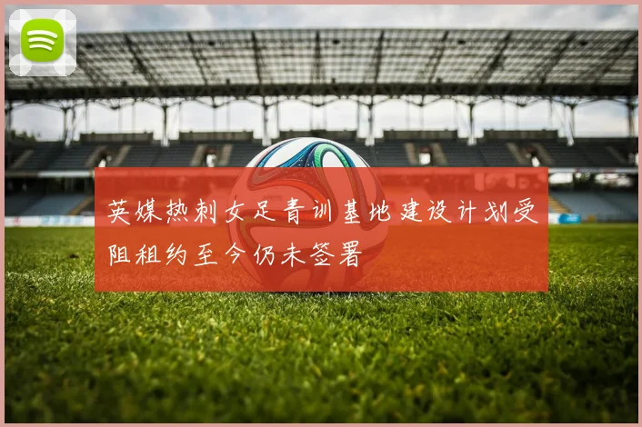 英媒热刺女足青训基地建设计划受阻租约至今仍未签署