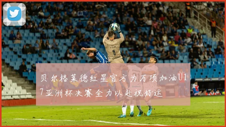 贝尔格莱德红星官方为万项加油U17亚洲杯决赛全力以赴祝好运