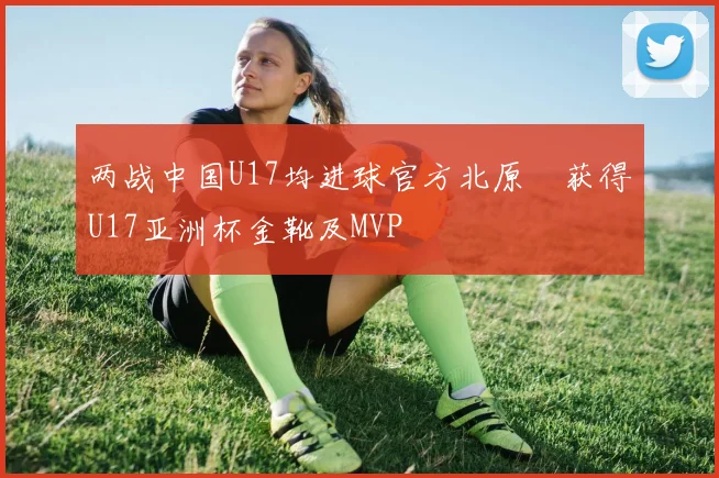 两战中国U17均进球官方北原槙获得U17亚洲杯金靴及MVP
