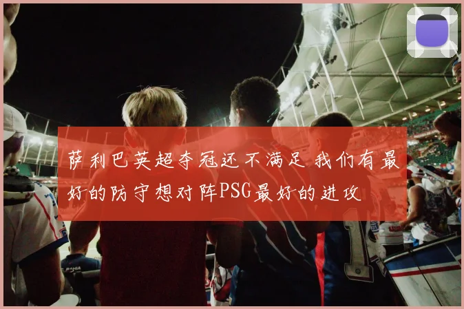 萨利巴英超夺冠还不满足 我们有最好的防守想对阵PSG最好的进攻