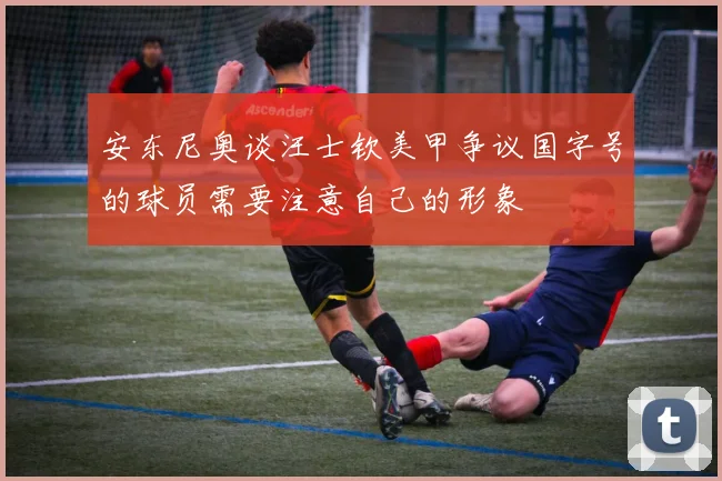 安东尼奥谈汪士钦美甲争议国字号的球员需要注意自己的形象