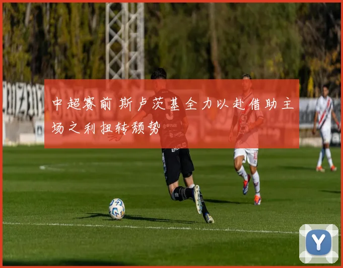 中超赛前 斯卢茨基全力以赴借助主场之利扭转颓势